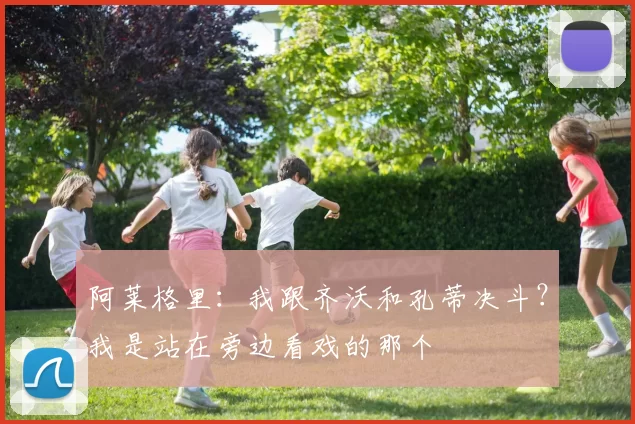 阿莱格里：我跟齐沃和孔蒂决斗？我是站在旁边看戏的那个