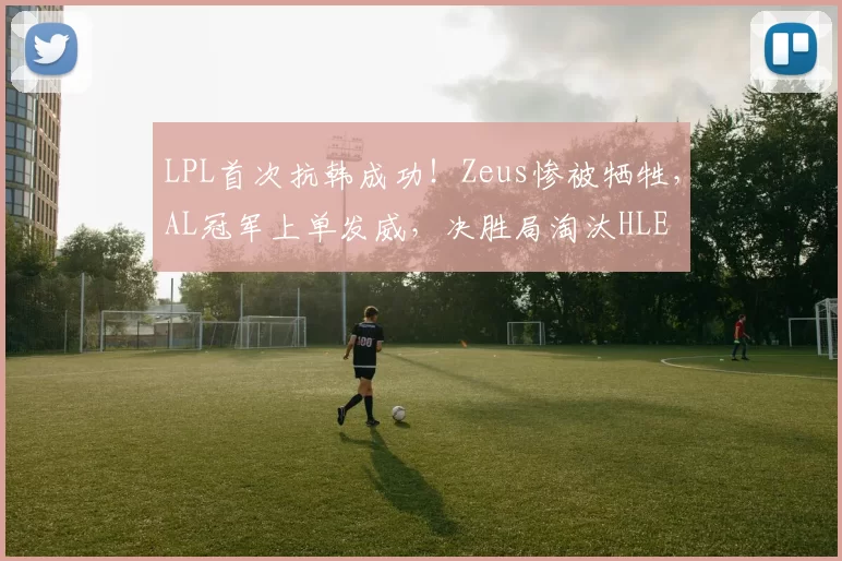 LPL首次抗韩成功！Zeus惨被牺牲，AL冠军上单发威，决胜局淘汰HLE