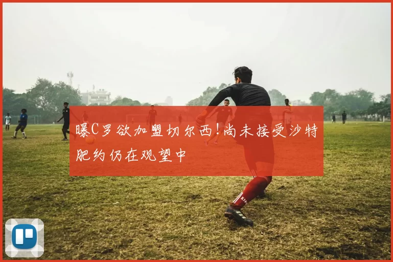 曝C罗欲加盟切尔西!尚未接受沙特肥约仍在观望中