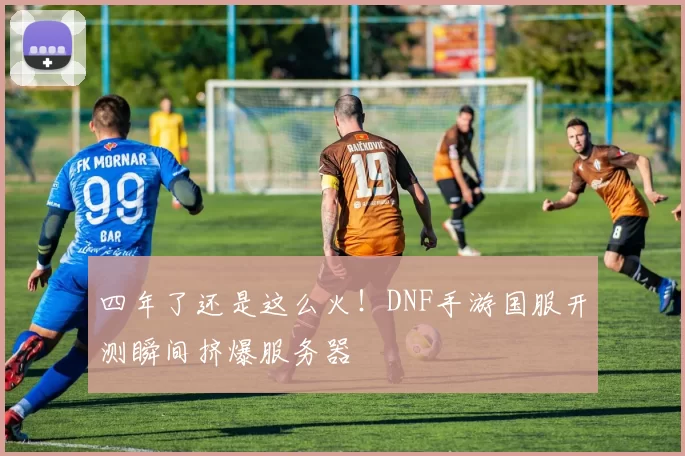 四年了还是这么火！DNF手游国服开测瞬间挤爆服务器