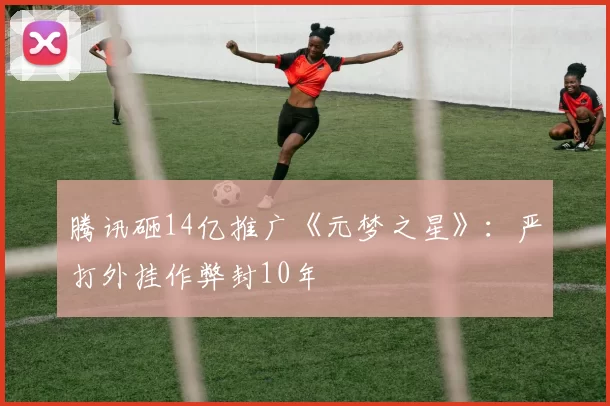 腾讯砸14亿推广《元梦之星》：严打外挂作弊封10年