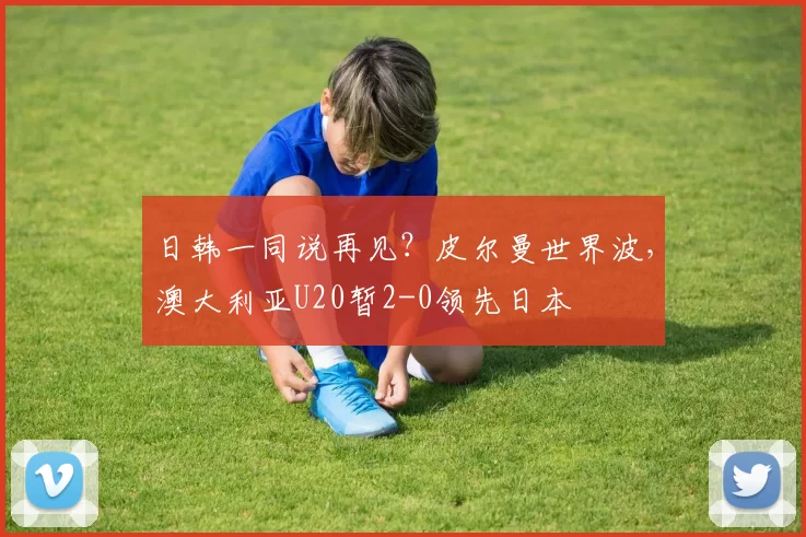 日韩一同说再见？皮尔曼世界波，澳大利亚U20暂2-0领先日本