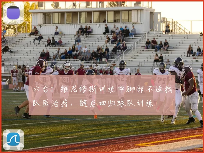 六台：维尼修斯训练中脚部不适找队医治疗，随后回归球队训练