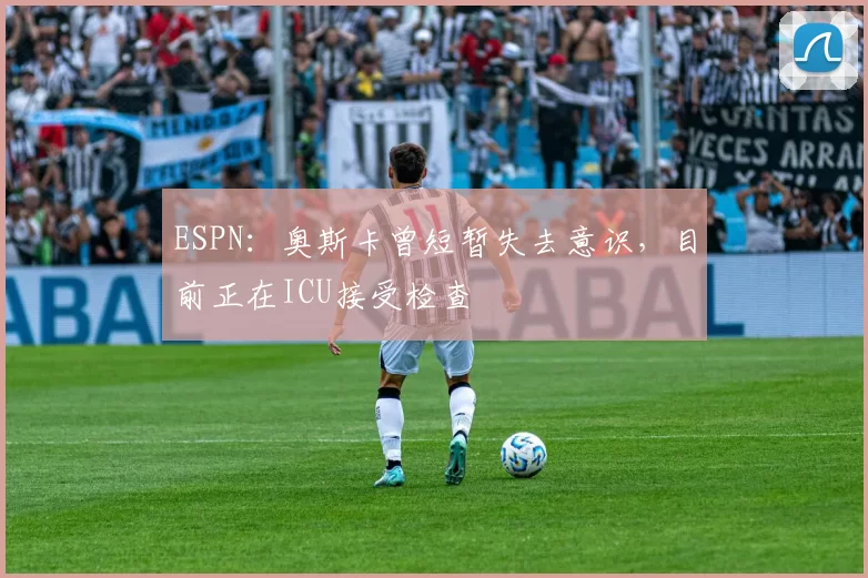 ESPN：奥斯卡曾短暂失去意识，目前正在ICU接受检查