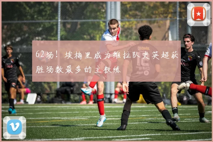 62场！埃梅里成为维拉队史英超获胜场数最多的主教练