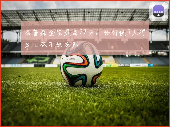 汤普森全场最高22分，独行侠5人得分上双不敌灰熊