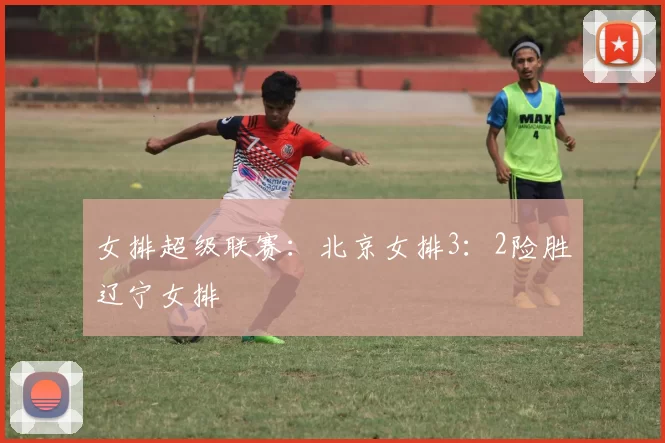 女排超级联赛：北京女排3：2险胜辽宁女排