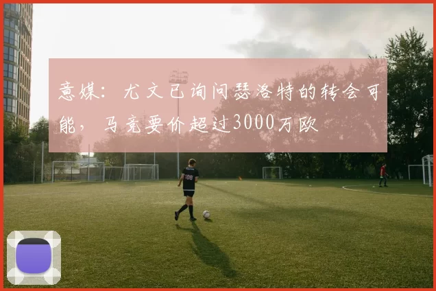 意媒：尤文已询问瑟洛特的转会可能，马竞要价超过3000万欧